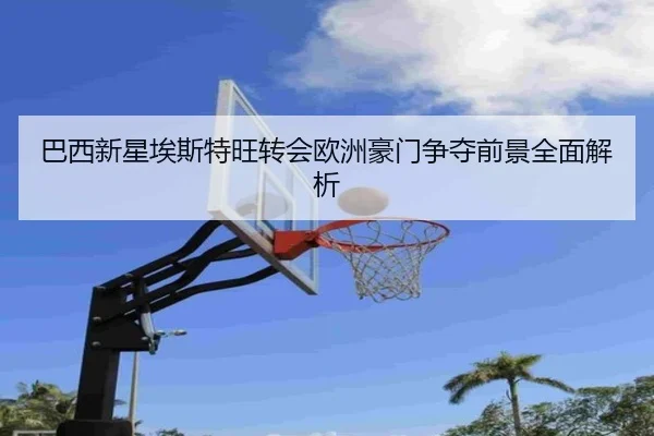 巴西新星埃斯特旺转会欧洲豪门争夺前景全面解析