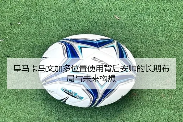 皇马卡马文加多位置使用背后安帅的长期布局与未来构想