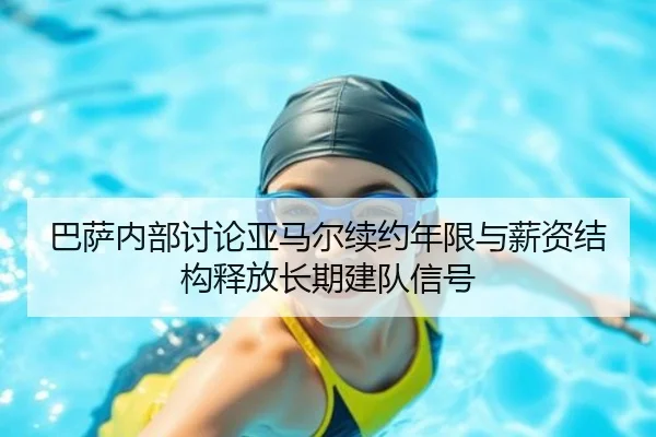 巴萨内部讨论亚马尔续约年限与薪资结构释放长期建队信号